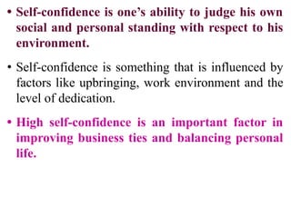 • Self-confidence is one’s ability to judge his own
social and personal standing with respect to his
environment.
• Self-confidence is something that is influenced by
factors like upbringing, work environment and the
level of dedication.
• High self-confidence is an important factor in
improving business ties and balancing personal
life.
 