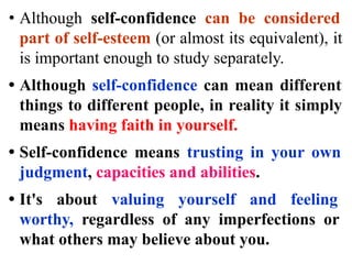 • Although self-confidence can be considered
part of self-esteem (or almost its equivalent), it
is important enough to study separately.
• Although self-confidence can mean different
things to different people, in reality it simply
means having faith in yourself.
• Self-confidence means trusting in your own
judgment, capacities and abilities.
• It's about valuing yourself and feeling
worthy, regardless of any imperfections or
what others may believe about you.
 