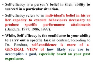 • Self-efficacy is a person’s belief in their ability to
succeed in a particular situation.
• Self-efficacy refers to an individual's belief in his or
her capacity to execute behaviours necessary to
produce specific performance attainments
(Bandura, 1977, 1986, 1997).
• While, Self-efficacy is the confidence in your ability
to carry out a specific task in contrast, according to
Dr. Bandura, self-confidence is more of a
GENERAL VIEW of how likely you are to
accomplish a goal, especially based on your past
experience.
 