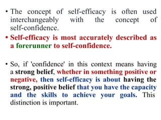 • The concept of self-efficacy is often used
interchangeably with the concept of
self-confidence.
• Self-efficacy is most accurately described as
a forerunner to self-confidence.
• So, if 'confidence' in this context means having
a strong belief, whether in something positive or
negative, then self-efficacy is about having the
strong, positive belief that you have the capacity
and the skills to achieve your goals. This
distinction is important.
 