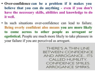 • Over-confidence can be a problem if it makes you
believe that you can do anything - even if you don't
have the necessary skills, abilities and knowledge to do
it well.
• In such situations over-confidence can lead to failure.
Being overly confident also means you are more likely
to come across to other people as arrogant or
egotistical. People are much more likely to take pleasure in
your failure if you are perceived as arrogant.
 