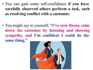 • You can gain some self-confidence if you have
carefully observed others perform a task, such
as resolving conflict with a customer.
• You might say to yourself, “I’ve seen Reena calm
down the customer by listening and showing
sympathy, and I’m confident I could do the
same thing.”
 
