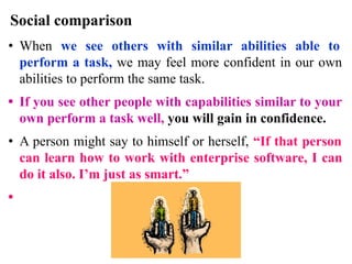 Social comparison
• When we see others with similar abilities able to
perform a task, we may feel more confident in our own
abilities to perform the same task.
• If you see other people with capabilities similar to your
own perform a task well, you will gain in confidence.
• A person might say to himself or herself, “If that person
can learn how to work with enterprise software, I can
do it also. I’m just as smart.”
•
 