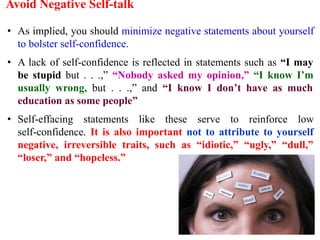 Avoid Negative Self-talk
• As implied, you should minimize negative statements about yourself
to bolster self-confidence.
• A lack of self-confidence is reflected in statements such as “I may
be stupid but . . .,” “Nobody asked my opinion,” “I know I’m
usually wrong, but . . .,” and “I know I don’t have as much
education as some people”
• Self-effacing statements like these serve to reinforce low
self-confidence. It is also important not to attribute to yourself
negative, irreversible traits, such as “idiotic,” “ugly,” “dull,”
“loser,” and “hopeless.”
 