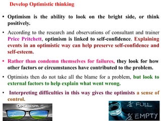 Develop Optimistic thinking
• Optimism is the ability to look on the bright side, or think
positively.
• According to the research and observations of consultant and trainer
Price Pritchett, optimism is linked to self-confidence. Explaining
events in an optimistic way can help preserve self-confidence and
self-esteem.
• Rather than condemn themselves for failures, they look for how
other factors or circumstances have contributed to the problem.
• Optimists then do not take all the blame for a problem, but look to
external factors to help explain what went wrong.
• Interpreting difficulties in this way gives the optimists a sense of
control.
 