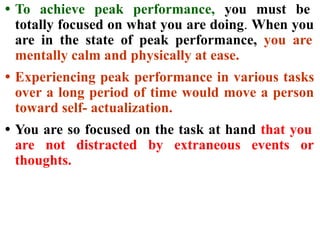 • To achieve peak performance, you must be
totally focused on what you are doing. When you
are in the state of peak performance, you are
mentally calm and physically at ease.
• Experiencing peak performance in various tasks
over a long period of time would move a person
toward self- actualization.
• You are so focused on the task at hand that you
are not distracted by extraneous events or
thoughts.
 
