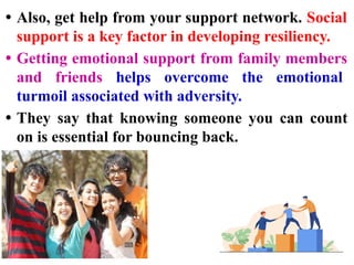 • Also, get help from your support network. Social
support is a key factor in developing resiliency.
• Getting emotional support from family members
and friends helps overcome the emotional
turmoil associated with adversity.
• They say that knowing someone you can count
on is essential for bouncing back.
 