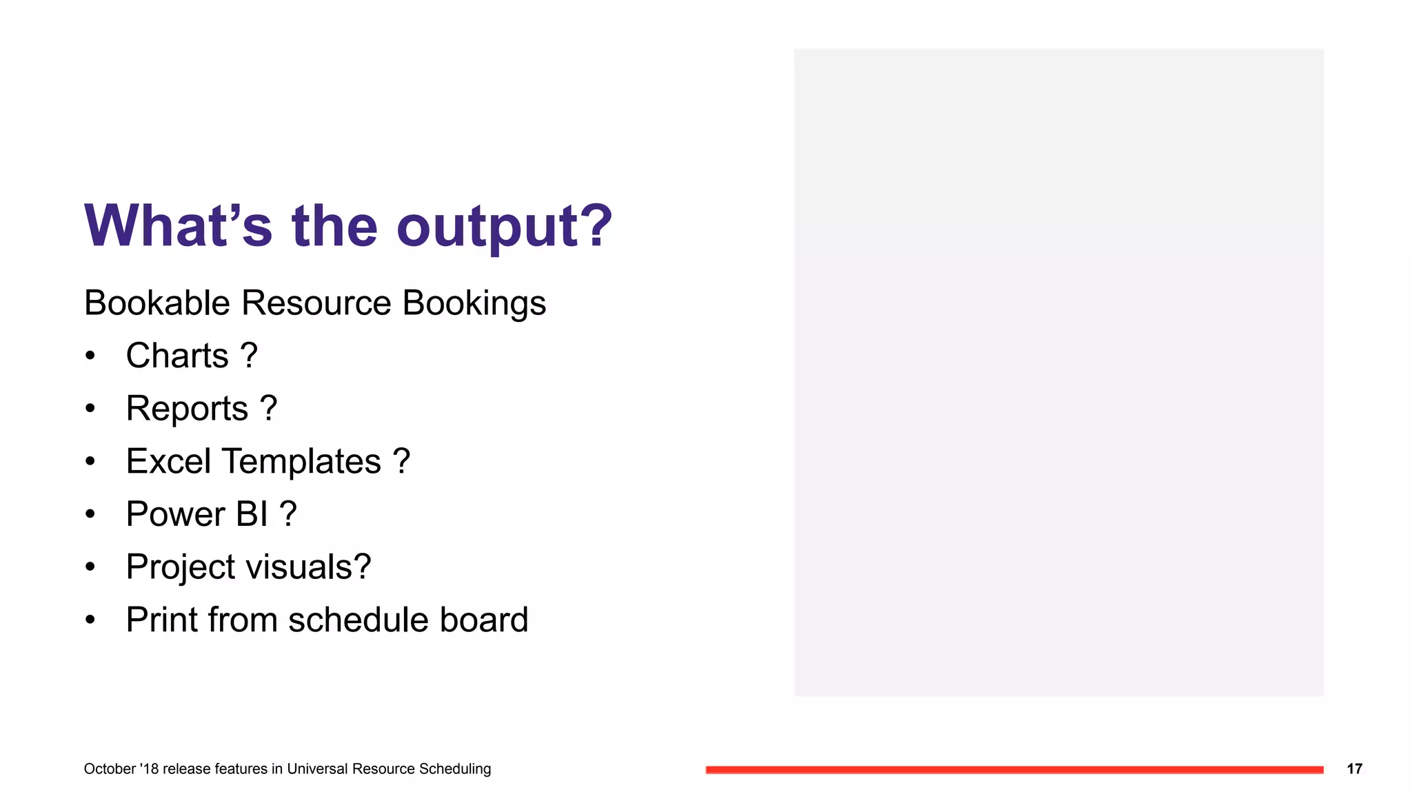 What’s the output?
Bookable Resource Bookings
• Charts ?
• Reports ?
• Excel Templates ?
• Power BI ?
• Project visuals?
• Print from schedule board
17October '18 release features in Universal Resource Scheduling
 