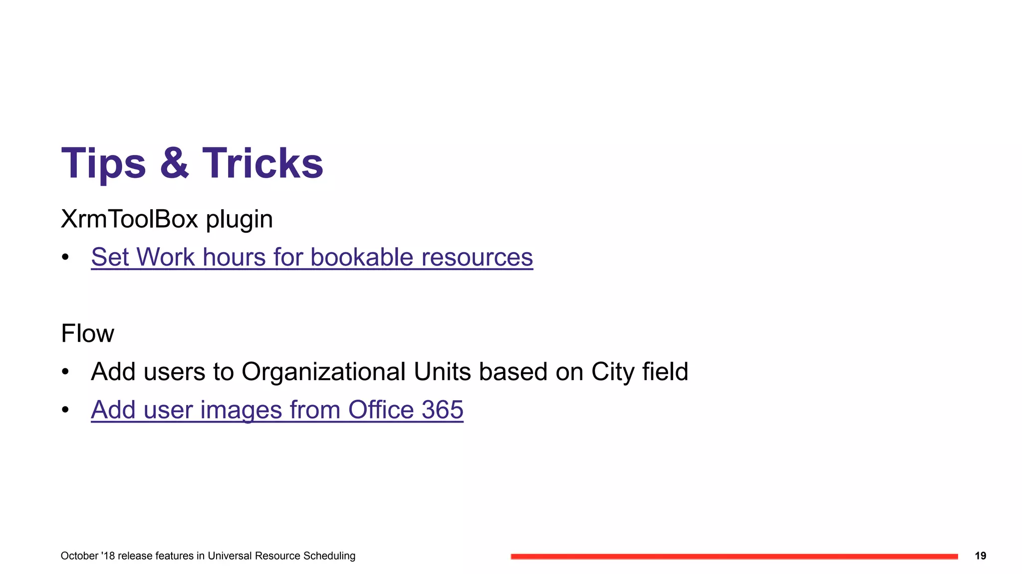 Tips & Tricks
XrmToolBox plugin
• Set Work hours for bookable resources
Flow
• Add users to Organizational Units based on City field
• Add user images from Office 365
19October '18 release features in Universal Resource Scheduling
 