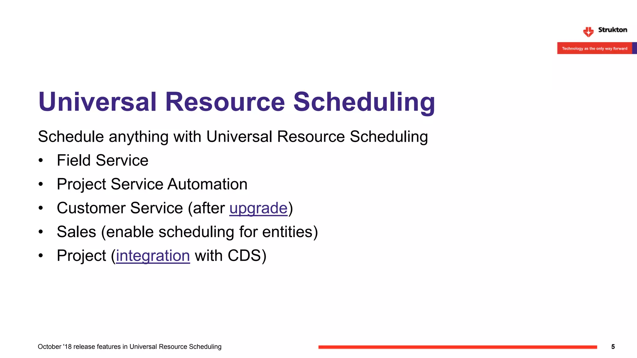 Universal Resource Scheduling
Schedule anything with Universal Resource Scheduling
• Field Service
• Project Service Automation
• Customer Service (after upgrade)
• Sales (enable scheduling for entities)
• Project (integration with CDS)
5October '18 release features in Universal Resource Scheduling
 