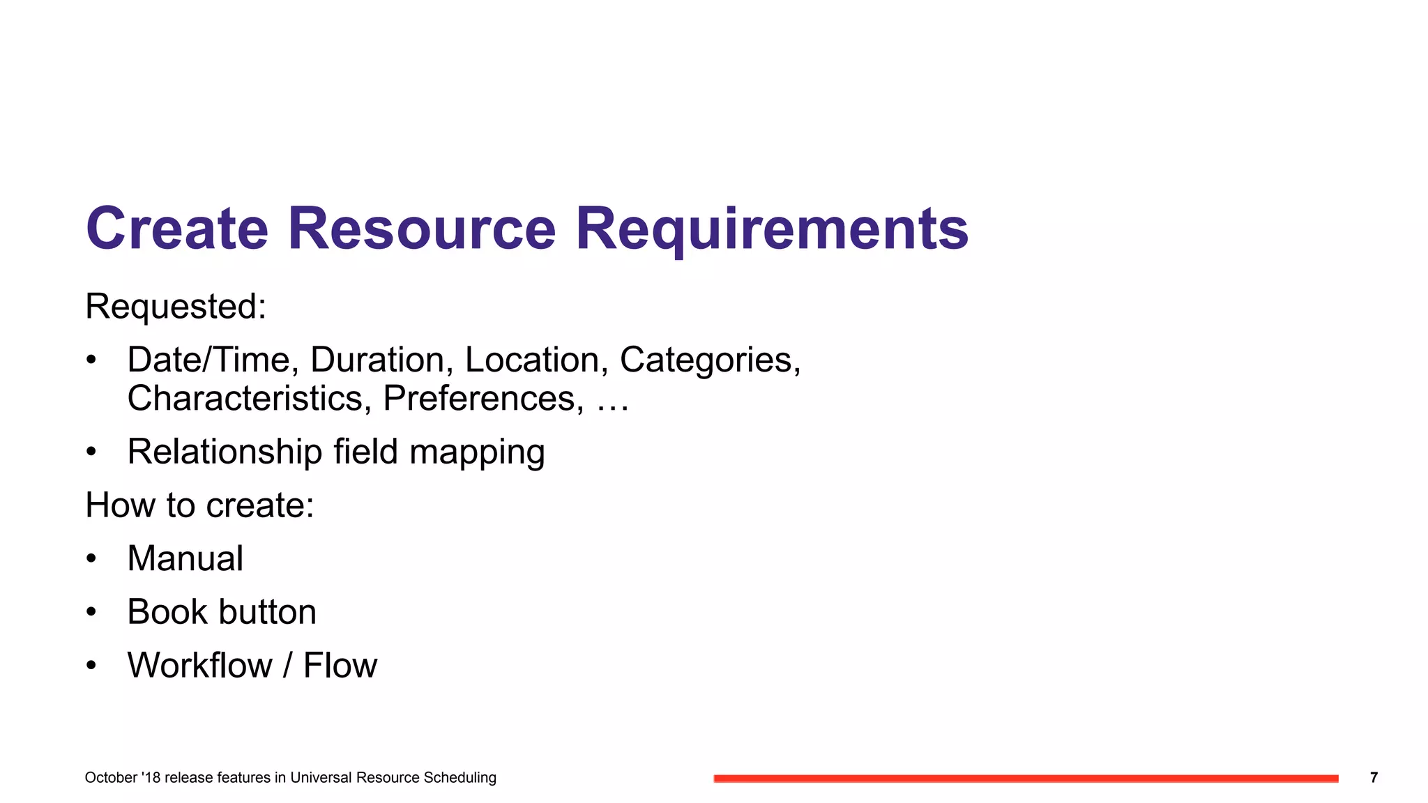 Create Resource Requirements
Requested:
• Date/Time, Duration, Location, Categories,
Characteristics, Preferences, …
• Relationship field mapping
How to create:
• Manual
• Book button
• Workflow / Flow
7October '18 release features in Universal Resource Scheduling
 