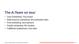 The A-Team on tour
• Crew scheduling: The A-team
• Multi-resource scheduling: film production team
• Pool scheduling: stunt persons
• Facility scheduling: film location
• Fullfillment preferences: time slots
13October '18 release features in Universal Resource Scheduling
 