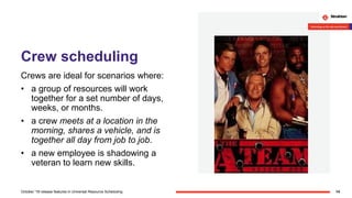 Crew scheduling
Crews are ideal for scenarios where:
• a group of resources will work
together for a set number of days,
weeks, or months.
• a crew meets at a location in the
morning, shares a vehicle, and is
together all day from job to job.
• a new employee is shadowing a
veteran to learn new skills.
14October '18 release features in Universal Resource Scheduling
 