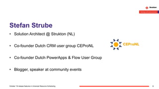 Stefan Strube
• Solution Architect @ Strukton (NL)
• Co-founder Dutch CRM user group CEProNL
• Co-founder Dutch PowerApps & Flow User Group
• Blogger, speaker at community events
2October '18 release features in Universal Resource Scheduling
 