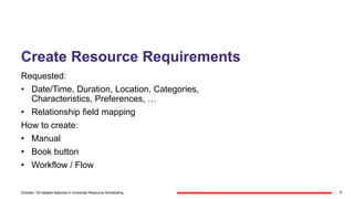 Create Resource Requirements
Requested:
• Date/Time, Duration, Location, Categories,
Characteristics, Preferences, …
• Relationship field mapping
How to create:
• Manual
• Book button
• Workflow / Flow
7October '18 release features in Universal Resource Scheduling
 
