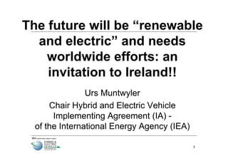 The future will be “renewable
  and electric” and needs
    worldwide efforts: an
    invitation to Ireland!!
                Urs Muntwyler
      Chair Hybrid and Electric Vehicle
       Implementing Agreement (IA) -
  of the International Energy Agency (IEA)

                                             1
 