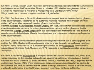 Em 1885, George Jackson Mivart revisou os carnívoros artóideos posicionado tanto o Ailurus como
o Ailuropoda na família Procyonidae. Flower e Lydekker 1891, dividiram os gêneros, deixando
o Ailurus na Procyonidae e movendo o Ailuropoda para a Ursidae Em 1895, Herluf
Winge relacionou o panda a um gênero extinto, o Agriotherium.
Em 1901, Ray Lankester e Richard Lydekker reafirmam o posicionamento de ambos os gêneros
entre os procionídeos, separando-os na subfamília Ailurinae Reginald Innes Pocock em 1921
revisou a Procyonidae, separando os dois gêneros em famílias
distintas, Ailuridae e Ailuropodidae. William Gregory, em 1936, ao examinar características craniais
e dentárias dos dois pandas e de outros gêneros extintos, retorna os dois gêneros a família
Procyonidae. George Gaylord Simpson em sua classificação dos mamíferos de 1945 mantém o
posicionamento defendido por Mivart e demais autores que colocam os dois gêneros de pandas
entre os procionídeos.
Em 1956, Leone e Wiens analisando proteínas sorológicas concluem que o panda-gigante é um
ursídeo Em 1964, Davis mantém o Ailuropoda entre os ursos, baseado na morfologia geral das
espécies. Numa revisão de 1978, a espécie é posicionada na tribo Ailuropodini pertencente a
subfamília Agriotheriinae Erich Thenius, em 1979, ressuscita a família Ailuropodidae para o gênero
Ailuropodo.
Em 1985, a subfamília Ailuropodinae é arranjada dentro da Ursidae. No mesmo ano, outro autor,
volta a relacionar os dois pandas, indicando que os gêneros podem ser arranjados em famílias
distintas mas muito próximas ou então na mesma família, a Ailuridae. Em 1993, a segunda edição
do Mammals Species of the World posiciona os dois gêneros na subfamília Ailurinae dentro da
Ursidae. Mas em 2005, na terceira edição, desfaz o arranjo, elevando o Ailurus a família Ailuridae,
e voltando o Ailuropoda a família Ursidae, mas sem reconhecer nenhuma subfamília.
 