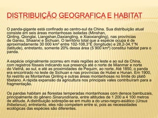 DISTRIBUIÇÃO GEOGRAFICA E HABITAT
O panda-gigante está confinado ao centro-sul da China. Sua distribuição atual
consiste em seis áreas montanhosas isoladas (Minshan,
Qinling, Qionglai, Liangshan,Daxiangling, e Xiaoxiangling), nas províncias
de Gansu, Shaanxi e Sichuan. O território total que a espécie ocupa é de
aproximadamente 30 000 km² entre 102-108,3°E (longitude) e 28,2-34,1°N
(latitude), entretanto, somente 20% dessa área (5 900 km²) constitui habitat para o
panda.
A espécie originalmente ocorreu em mais regiões ao leste e ao sul da China,
com registros fósseis indicando sua presença até o norte de Mianmar e norte
do Vietnã, ao sul, e até as proximidades de Pequim, ao norte. Até 1850, o panda
era encontrado no leste de Sichuan e nas províncias de Hubei e Hunan. Em 1900,
foi restrito as Montanhas Qinling e outras áreas montanhosas no limite do platô
tibetano. A rápida expansão da agricultura nos principais vales contribuíram para a
fragmentação.
Os pandas habitam as florestas temperadas montanhosas com densos bambuzais,
principalmente do gênero Sinarundinaria, entre altitudes de 1 200 a 4 100 metros
de altitude. A distribuição sobrepõe-se em muito a do urso-negro-asiático (Ursus
thibetanus), entretanto, eles não competem entre si, pois as necessidades
ecológicas das espécies são diferentes.
 
