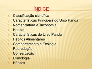 ÍNDICE
1. Classificação científica
2. Características Principais do Urso Panda
3. Nomenclatura e Taxonomia
4. Habitat
5. Características do Urso Panda
6. Hábitos Alimentares
7. Comportamento e Ecologia
8. Reprodução
9. Conservação
10. Etimologia
11. Hábitos
 