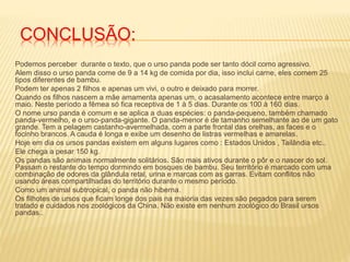 CONCLUSÃO:
Podemos perceber durante o texto, que o urso panda pode ser tanto dócil como agressivo.
Alem disso o urso panda come de 9 a 14 kg de comida por dia, isso inclui carne, eles comem 25
tipos diferentes de bambu.
Podem ter apenas 2 filhos e apenas um vivi, o outro e deixado para morrer.
Quando os filhos nascem a mãe amamenta apenas um, o acasalamento acontece entre março á
maio. Neste período a fêmea só fica receptiva de 1 à 5 dias. Durante os 100 à 160 dias.
O nome urso panda é comum e se aplica a duas espécies: o panda-pequeno, também chamado
panda-vermelho, e o urso-panda-gigante. O panda-menor é de tamanho semelhante ao de um gato
grande. Tem a pelagem castanho-avermelhada, com a parte frontal das orelhas, as faces e o
focinho brancos. A cauda é longa e exibe um desenho de listras vermelhas e amarelas.
Hoje em dia os ursos pandas existem em alguns lugares como : Estados Unidos , Tailândia etc..
Ele chega a pesar 150 kg.
Os pandas são animais normalmente solitários. São mais ativos durante o pôr e o nascer do sol.
Passam o restante do tempo dormindo em bosques de bambu. Seu território é marcado com uma
combinação de odores da glândula retal, urina e marcas com as garras. Evitam conflitos não
usando áreas compartilhadas do território durante o mesmo período.
Como um animal subtropical, o panda não hiberna.
Os filhotes de ursos que ficam longe dos pais na maioria das vezes são pegados para serem
tratado e cuidados nos zoológicos da China. Não existe em nenhum zoológico do Brasil ursos
pandas..
 