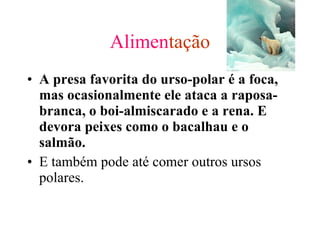 Alimen tação A presa favorita do urso-polar é a foca, mas ocasionalmente ele ataca a raposa-branca, o boi-almiscarado e a rena. E devora peixes como o bacalhau e o salmão. E também pode até comer outros ursos polares. 