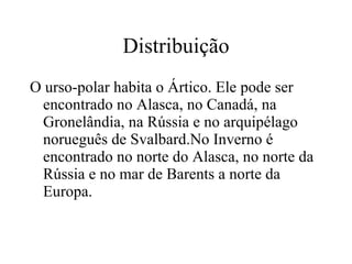 Distribuição O urso-polar habita o Ártico. Ele pode ser encontrado no Alasca, no Canadá, na Gronelândia, na Rússia e no arquipélago norueguês de Svalbard.No Inverno é encontrado no norte do Alasca, no norte da Rússia e no mar de Barents a norte da Europa. 