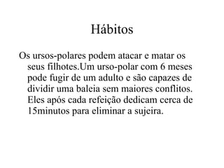 Hábitos Os ursos-polares podem atacar e matar os seus filhotes.Um urso-polar com 6 meses pode fugir de um adulto e são capazes de dividir uma baleia sem maiores conflitos. Eles após cada refeição dedicam cerca de 15minutos para eliminar a sujeira.  