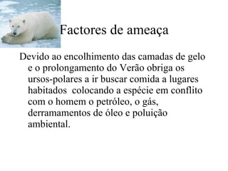 Factores de ameaça Devido ao encolhimento das camadas de gelo e o prolongamento do Verão obriga os ursos-polares a ir buscar comida a lugares habitados  colocando a espécie em conflito com o homem o petróleo, o gás, derramamentos de óleo e poluição ambiental. 
