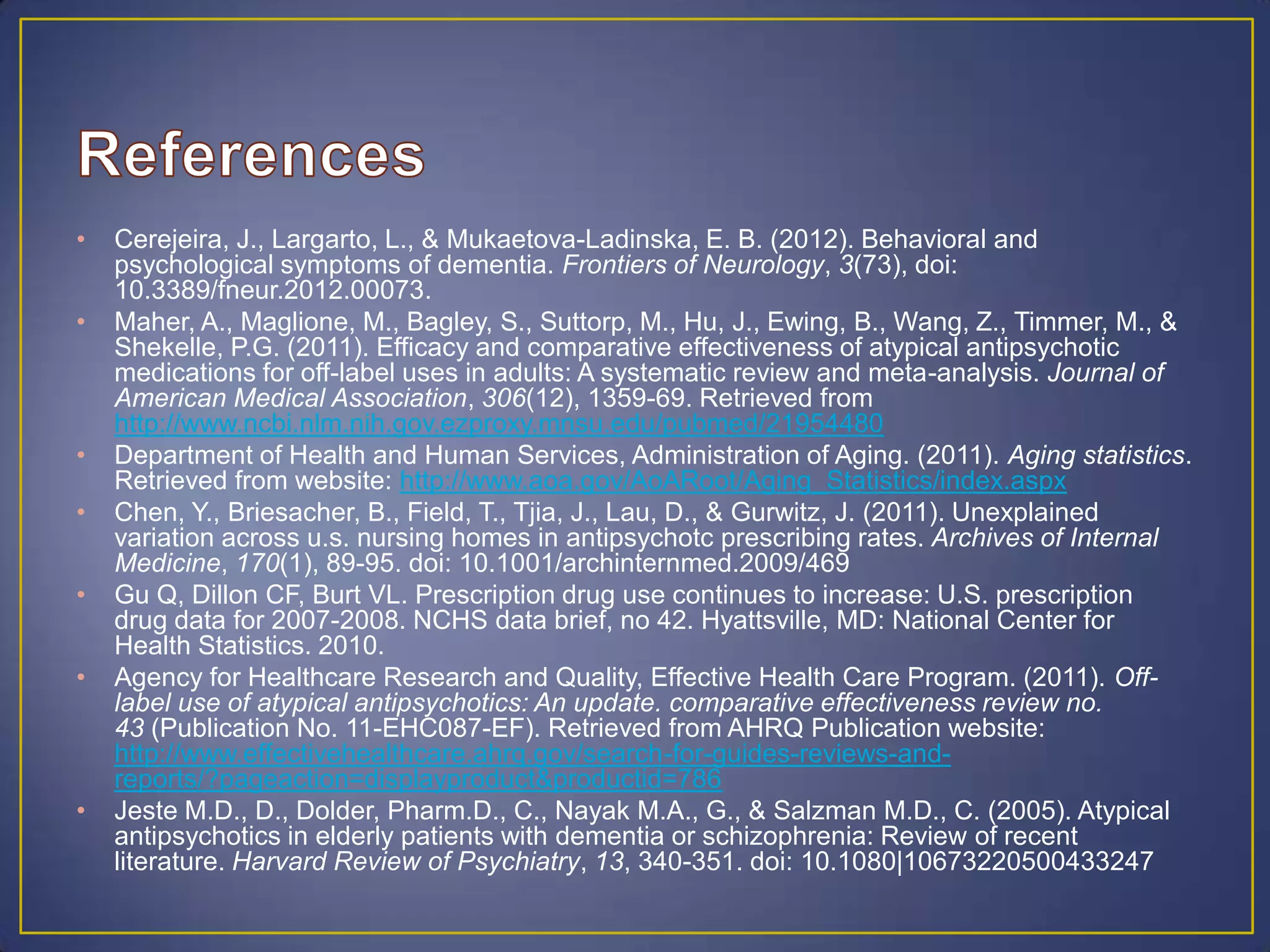 • Cerejeira, J., Largarto, L., & Mukaetova-Ladinska, E. B. (2012). Behavioral and
psychological symptoms of dementia. Frontiers of Neurology, 3(73), doi:
10.3389/fneur.2012.00073.
• Maher, A., Maglione, M., Bagley, S., Suttorp, M., Hu, J., Ewing, B., Wang, Z., Timmer, M., &
Shekelle, P.G. (2011). Efficacy and comparative effectiveness of atypical antipsychotic
medications for off-label uses in adults: A systematic review and meta-analysis. Journal of
American Medical Association, 306(12), 1359-69. Retrieved from
http://www.ncbi.nlm.nih.gov.ezproxy.mnsu.edu/pubmed/21954480
• Department of Health and Human Services, Administration of Aging. (2011). Aging statistics.
Retrieved from website: http://www.aoa.gov/AoARoot/Aging_Statistics/index.aspx
• Chen, Y., Briesacher, B., Field, T., Tjia, J., Lau, D., & Gurwitz, J. (2011). Unexplained
variation across u.s. nursing homes in antipsychotc prescribing rates. Archives of Internal
Medicine, 170(1), 89-95. doi: 10.1001/archinternmed.2009/469
• Gu Q, Dillon CF, Burt VL. Prescription drug use continues to increase: U.S. prescription
drug data for 2007-2008. NCHS data brief, no 42. Hyattsville, MD: National Center for
Health Statistics. 2010.
• Agency for Healthcare Research and Quality, Effective Health Care Program. (2011). Off-
label use of atypical antipsychotics: An update. comparative effectiveness review no.
43 (Publication No. 11-EHC087-EF). Retrieved from AHRQ Publication website:
http://www.effectivehealthcare.ahrq.gov/search-for-guides-reviews-and-
reports/?pageaction=displayproduct&productid=786
• Jeste M.D., D., Dolder, Pharm.D., C., Nayak M.A., G., & Salzman M.D., C. (2005). Atypical
antipsychotics in elderly patients with dementia or schizophrenia: Review of recent
literature. Harvard Review of Psychiatry, 13, 340-351. doi: 10.1080|10673220500433247
 