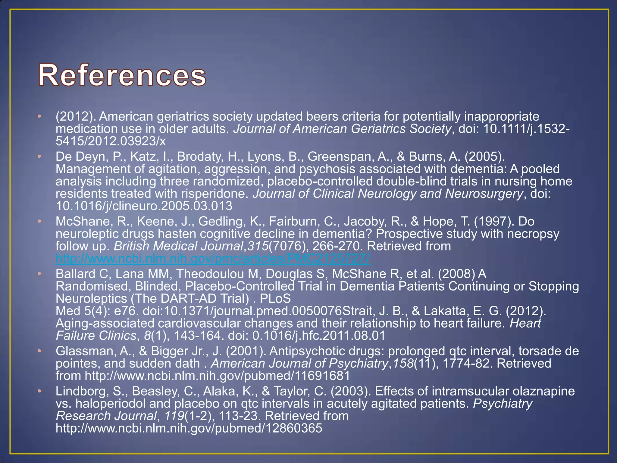 • (2012). American geriatrics society updated beers criteria for potentially inappropriate
medication use in older adults. Journal of American Geriatrics Society, doi: 10.1111/j.1532-
5415/2012.03923/x
• De Deyn, P., Katz, I., Brodaty, H., Lyons, B., Greenspan, A., & Burns, A. (2005).
Management of agitation, aggression, and psychosis associated with dementia: A pooled
analysis including three randomized, placebo-controlled double-blind trials in nursing home
residents treated with risperidone. Journal of Clinical Neurology and Neurosurgery, doi:
10.1016/j/clineuro.2005.03.013
• McShane, R., Keene, J., Gedling, K., Fairburn, C., Jacoby, R., & Hope, T. (1997). Do
neuroleptic drugs hasten cognitive decline in dementia? Prospective study with necropsy
follow up. British Medical Journal,315(7076), 266-270. Retrieved from
http://www.ncbi.nlm.nih.gov/pmc/articles/PMC2125727/
• Ballard C, Lana MM, Theodoulou M, Douglas S, McShane R, et al. (2008) A
Randomised, Blinded, Placebo-Controlled Trial in Dementia Patients Continuing or Stopping
Neuroleptics (The DART-AD Trial) . PLoS
Med 5(4): e76. doi:10.1371/journal.pmed.0050076Strait, J. B., & Lakatta, E. G. (2012).
Aging-associated cardiovascular changes and their relationship to heart failure. Heart
Failure Clinics, 8(1), 143-164. doi: 0.1016/j.hfc.2011.08.01
• Glassman, A., & Bigger Jr., J. (2001). Antipsychotic drugs: prolonged qtc interval, torsade de
pointes, and sudden dath . American Journal of Psychiatry,158(11), 1774-82. Retrieved
from http://www.ncbi.nlm.nih.gov/pubmed/11691681
• Lindborg, S., Beasley, C., Alaka, K., & Taylor, C. (2003). Effects of intramsucular olaznapine
vs. haloperiodol and placebo on qtc intervals in acutely agitated patients. Psychiatry
Research Journal, 119(1-2), 113-23. Retrieved from
http://www.ncbi.nlm.nih.gov/pubmed/12860365
 