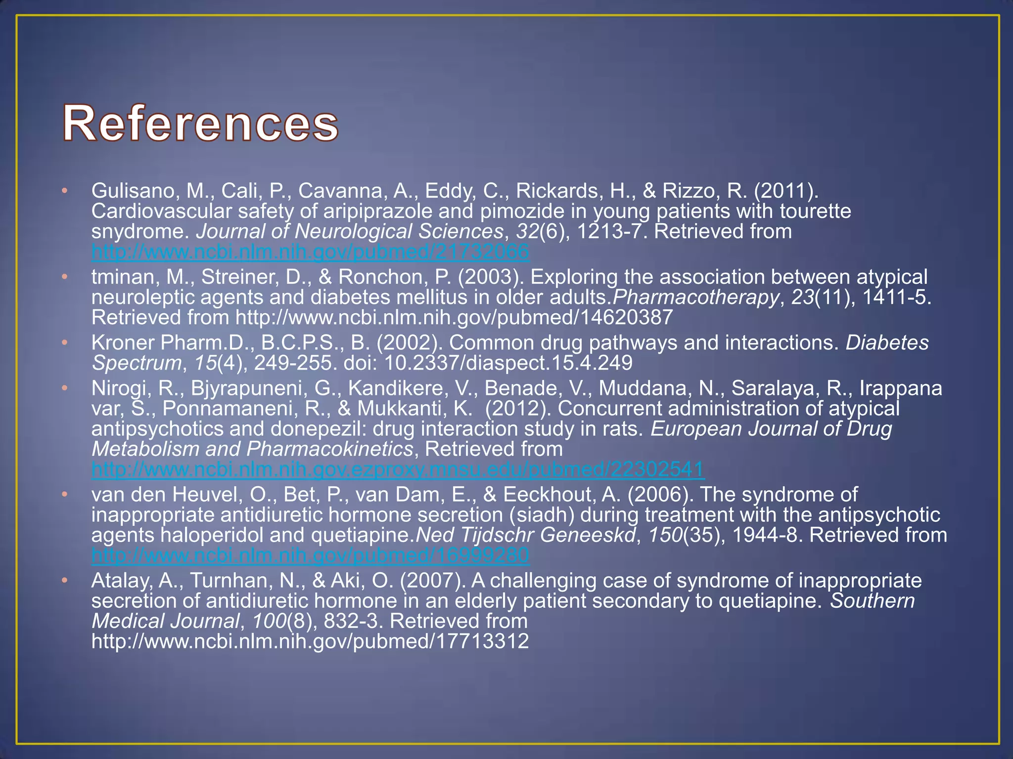 • Gulisano, M., Cali, P., Cavanna, A., Eddy, C., Rickards, H., & Rizzo, R. (2011).
Cardiovascular safety of aripiprazole and pimozide in young patients with tourette
snydrome. Journal of Neurological Sciences, 32(6), 1213-7. Retrieved from
http://www.ncbi.nlm.nih.gov/pubmed/21732066
• tminan, M., Streiner, D., & Ronchon, P. (2003). Exploring the association between atypical
neuroleptic agents and diabetes mellitus in older adults.Pharmacotherapy, 23(11), 1411-5.
Retrieved from http://www.ncbi.nlm.nih.gov/pubmed/14620387
• Kroner Pharm.D., B.C.P.S., B. (2002). Common drug pathways and interactions. Diabetes
Spectrum, 15(4), 249-255. doi: 10.2337/diaspect.15.4.249
• Nirogi, R., Bjyrapuneni, G., Kandikere, V., Benade, V., Muddana, N., Saralaya, R., Irappana
var, S., Ponnamaneni, R., & Mukkanti, K. (2012). Concurrent administration of atypical
antipsychotics and donepezil: drug interaction study in rats. European Journal of Drug
Metabolism and Pharmacokinetics, Retrieved from
http://www.ncbi.nlm.nih.gov.ezproxy.mnsu.edu/pubmed/22302541
• van den Heuvel, O., Bet, P., van Dam, E., & Eeckhout, A. (2006). The syndrome of
inappropriate antidiuretic hormone secretion (siadh) during treatment with the antipsychotic
agents haloperidol and quetiapine.Ned Tijdschr Geneeskd, 150(35), 1944-8. Retrieved from
http://www.ncbi.nlm.nih.gov/pubmed/16999280
• Atalay, A., Turnhan, N., & Aki, O. (2007). A challenging case of syndrome of inappropriate
secretion of antidiuretic hormone in an elderly patient secondary to quetiapine. Southern
Medical Journal, 100(8), 832-3. Retrieved from
http://www.ncbi.nlm.nih.gov/pubmed/17713312
 