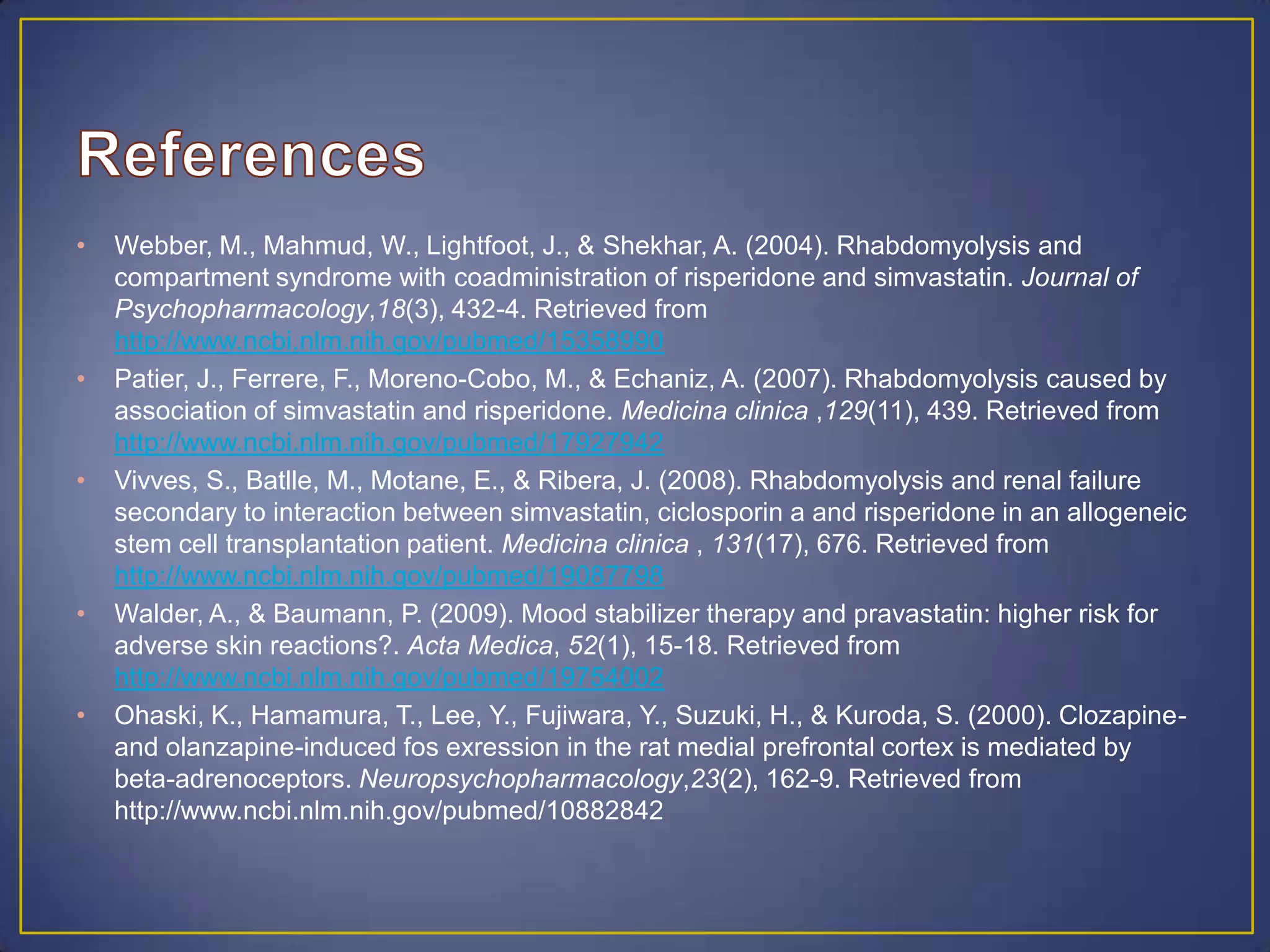• Webber, M., Mahmud, W., Lightfoot, J., & Shekhar, A. (2004). Rhabdomyolysis and
compartment syndrome with coadministration of risperidone and simvastatin. Journal of
Psychopharmacology,18(3), 432-4. Retrieved from
http://www.ncbi.nlm.nih.gov/pubmed/15358990
• Patier, J., Ferrere, F., Moreno-Cobo, M., & Echaniz, A. (2007). Rhabdomyolysis caused by
association of simvastatin and risperidone. Medicina clinica ,129(11), 439. Retrieved from
http://www.ncbi.nlm.nih.gov/pubmed/17927942
• Vivves, S., Batlle, M., Motane, E., & Ribera, J. (2008). Rhabdomyolysis and renal failure
secondary to interaction between simvastatin, ciclosporin a and risperidone in an allogeneic
stem cell transplantation patient. Medicina clinica , 131(17), 676. Retrieved from
http://www.ncbi.nlm.nih.gov/pubmed/19087798
• Walder, A., & Baumann, P. (2009). Mood stabilizer therapy and pravastatin: higher risk for
adverse skin reactions?. Acta Medica, 52(1), 15-18. Retrieved from
http://www.ncbi.nlm.nih.gov/pubmed/19754002
• Ohaski, K., Hamamura, T., Lee, Y., Fujiwara, Y., Suzuki, H., & Kuroda, S. (2000). Clozapine-
and olanzapine-induced fos exression in the rat medial prefrontal cortex is mediated by
beta-adrenoceptors. Neuropsychopharmacology,23(2), 162-9. Retrieved from
http://www.ncbi.nlm.nih.gov/pubmed/10882842
 