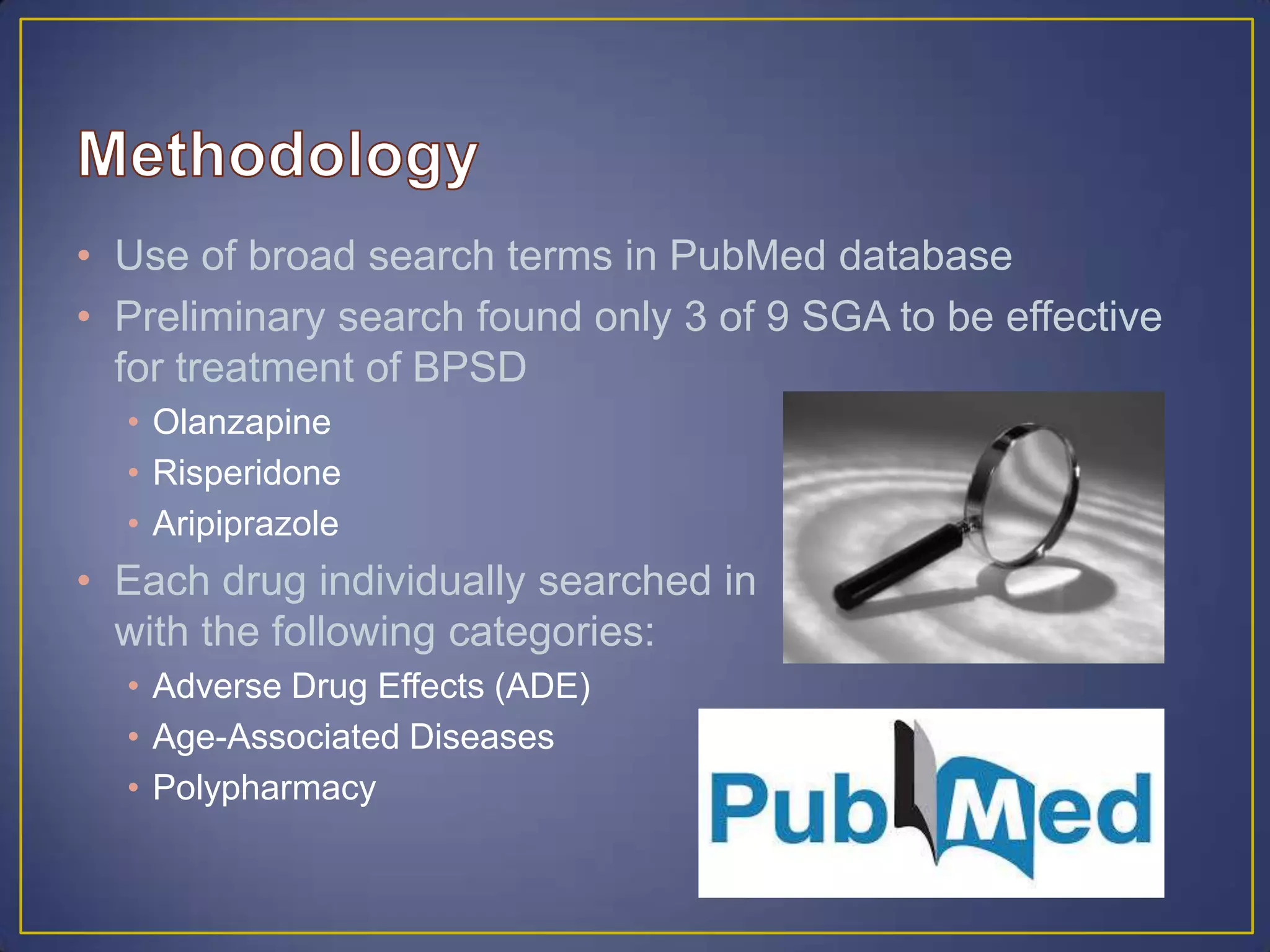 • Use of broad search terms in PubMed database
• Preliminary search found only 3 of 9 SGA to be effective
for treatment of BPSD
• Olanzapine
• Risperidone
• Aripiprazole
• Each drug individually searched in
with the following categories:
• Adverse Drug Effects (ADE)
• Age-Associated Diseases
• Polypharmacy
 