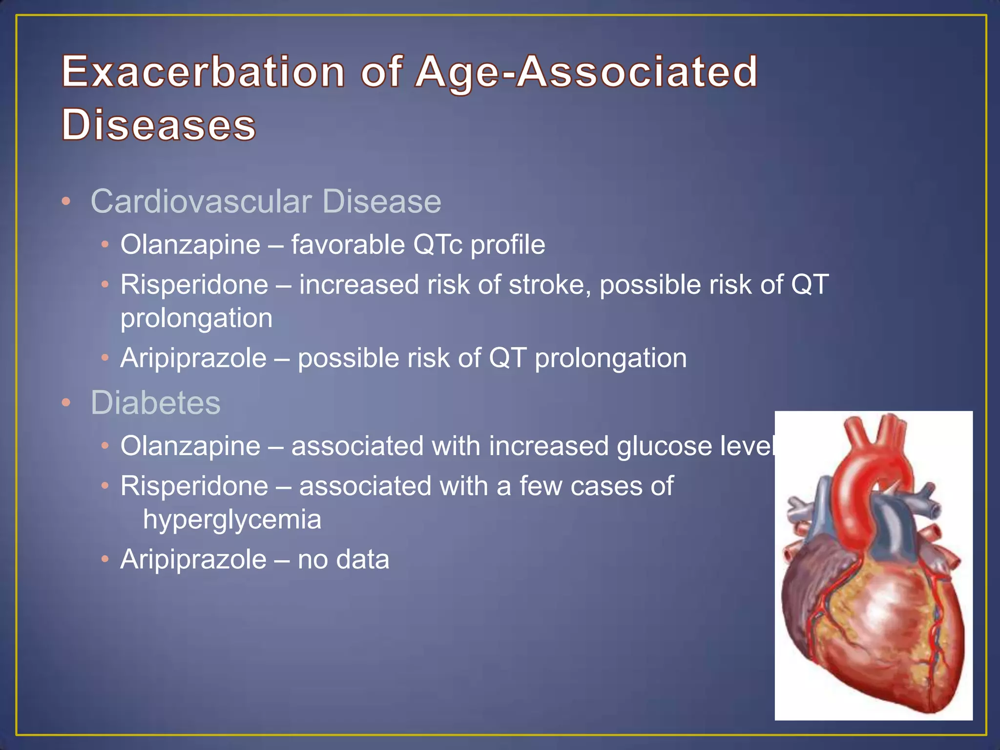 • Cardiovascular Disease
• Olanzapine – favorable QTc profile
• Risperidone – increased risk of stroke, possible risk of QT
prolongation
• Aripiprazole – possible risk of QT prolongation
• Diabetes
• Olanzapine – associated with increased glucose levels
• Risperidone – associated with a few cases of
hyperglycemia
• Aripiprazole – no data
 