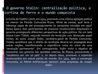  O governo Stálin: centralização política, a cortina de ferro e o mundo comunistaA morte de Vladmir Lênin, em 1924, promoveu uma intensa agitação política no interior do Partido Comunista Russo. Afinal de contas, qual seria a liderança capaz de dar prosseguimento às conquistas iniciadas em 1917? Nessa época, dois participantes do processo revolucionário disputaram o governo prestigiando diferentes perspectivas de ação política. De um lado estava Leon Trótski, segundo homem da revolução com destacado papel militar; do outro Joseph Stálin, secretário-geral do Partido Comunista. Trotsky acreditava que o ideário da revolução deveria ser propagado para outras nações, transformando a experiência russa no início de uma “revolução permanente”. Em contrapartida, Stálin tinha o objetivo de concentrar seu governo nas questões internas da Rússia, promovendo o “socialismo em um só país” e, só depois disso, promover a expansão revolucionária em outras partes do mundo. Em 1924, após a convenção comunista, os líderes bolcheviques optaram pelas propostas de Joseph Stálin.