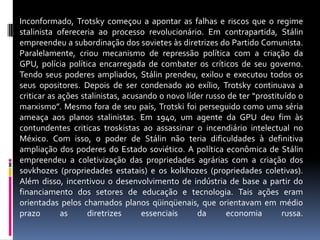 Inconformado, Trotsky começou a apontar as falhas e riscos que o regime stalinista ofereceria ao processo revolucionário. Em contrapartida, Stálin empreendeu a subordinação dos sovietes às diretrizes do Partido Comunista. Paralelamente, criou mecanismo de repressão política com a criação da GPU, polícia política encarregada de combater os críticos de seu governo. Tendo seus poderes ampliados, Stálin prendeu, exilou e executou todos os seus opositores. Depois de ser condenado ao exílio, Trotsky continuava a criticar as ações stalinistas, acusando o novo líder russo de ter “prostituído o marxismo”. Mesmo fora de seu país, Trotski foi perseguido como uma séria ameaça aos planos stalinistas. Em 1940, um agente da GPU deu fim às contundentes criticas troskistas ao assassinar o incendiário intelectual no México. Com isso, o poder de Stálin não teria dificuldades à definitiva ampliação dos poderes do Estado soviético. A política econômica de Stálin empreendeu a coletivização das propriedades agrárias com a criação dos sovkhozes (propriedades estatais) e os kolkhozes (propriedades coletivas). Além disso, incentivou o desenvolvimento de indústria de base a partir do financiamento dos setores de educação e tecnologia. Tais ações eram orientadas pelos chamados planos qüinqüenais, que orientavam em médio prazo as diretrizes essenciais da economia russa.