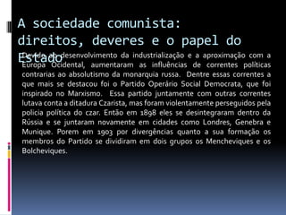 A sociedade comunista: direitos, deveres e o papel do EstadoDevido ao desenvolvimento da industrialização e a aproximação com a Europa Ocidental, aumentaram as influências de correntes políticas contrarias ao absolutismo da monarquia russa.  Dentre essas correntes a que mais se destacou foi o Partido Operário Social Democrata, que foi inspirado no Marxismo.  Essa partido juntamente com outras correntes  lutava conta a ditadura Czarista, mas foram violentamente perseguidos pela policia política do czar. Então em 1898 eles se desintegraram dentro da Rússia e se juntaram novamente em cidades como Londres, Genebra e Munique. Porem em 1903 por divergências quanto a sua formação os membros do Partido se dividiram em dois grupos os Mencheviques e os Bolcheviques. 