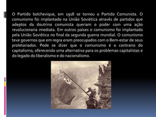 O Partido bolchevique, em 1918 se tornou o Partido Comunista. O comunismo foi implantado na União Soviética através de partidos que adeptos da doutrina comunista queriam o poder com uma ação revolucionaria imediata. Em outros países o comunismo foi implantado pela União Soviética no final da segunda guerra mundial. O comunismo teve governos que em regra eram preocupados com o Bem-estar de seus proletariados. Pode se dizer que o comunismo é o contrario do capitalismo, oferecendo uma alternativa para os problemas capitalistas e do legado do liberalismo e do nacionalismo.