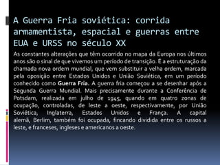 A Guerra Fria soviética: corrida armamentista, espacial e guerras entre EUA e URSS no século XXAs constantes alterações que têm ocorrido no mapa da Europa nos últimos anos são o sinal de que vivemos um período de transição. É a estruturação da chamada nova ordem mundial, que vem substituir a velha ordem, marcada pela oposição entre Estados Unidos e União Soviética, em um período conhecido como Guerra Fria. A guerra fria começou a se desenhar após a Segunda Guerra Mundial. Mais precisamente durante a Conferência de Potsdam, realizada em julho de 1945, quando em quatro zonas de ocupação, controladas, de leste a oeste, respectivamente, por União Soviética, Inglaterra, Estados Unidos e França. A capital alemã, Berlim, também foi ocupada, fincando dividida entre os russos a leste, e franceses, ingleses e americanos a oeste.