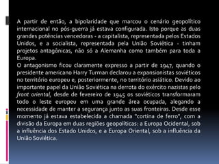 A partir de então, a bipolaridade que marcou o cenário geopolítico internacional no pós-guerra já estava configurada. Isto porque as duas grandes potências vencedoras - a capitalista, representada pelos Estados Unidos, e a socialista, representada pela União Soviética - tinham projetos antagônicas, não só a Alemanha como também para toda a Europa. O antagonismo ficou claramente expresso a partir de 1947, quando o presidente americano Harry Turman declarou a expansionistas soviéticos no território europeu e, posteriormente, no território asiático. Devido ao importante papel da União Soviética na derrota do exército nazistas pelo front oriental, desde de fevereiro de 1945 os soviéticos transformaram todo o leste europeu em uma grande área ocupada, alegando a necessidade de manter a segurança junto as suas fronteiras. Desde esse momento já estava estabelecida a chamada "cortina de ferro", com a divisão da Europa em duas regiões geopolíticas: a Europa Ocidental, sob a influência dos Estado Unidos, e a Europa Oriental, sob a influência da União Soviética.