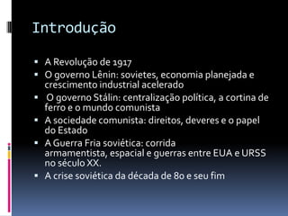 IntroduçãoA Revolução de 1917O governo Lênin: sovietes, economia planejada e crescimento industrial aceleradoO governo Stálin: centralização política, a cortina de ferro e o mundo comunistaA sociedade comunista: direitos, deveres e o papel do EstadoA Guerra Fria soviética: corrida armamentista, espacial e guerras entre EUA e URSS no século XX.A crise soviética da década de 80 e seu fim			