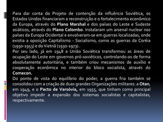 Para dar conta do Projeto de contenção da influência Soviética, os Estados Unidos financiaram a reconstrução e o fortalecimento econômico da Europa, através do Plano Marshal e dos países do Leste e Sudeste asiáticos, através do Plano Colombo. Instalaram um arsenal nuclear nos países da Europa Ocidental e envolveram-se em guerras localizadas, onde existia a oposição Capitalismo - Socialismo, como as guerras da Coréia (1950-1953) e do Vietnã (1930-1973) .Por seu lado, já em 1948 a União Soviética transformou as áreas de ocupação do Leste em governos pró-soviéticos, controlando-os de forma absolutamente autoritária, e também criou mecanismos de auxílio e cooperação econômica no interior do bloco socialista, através do Comecon. Do ponto de vista do equilíbrio do poder, a guerra fria também se consolidou com a criação de duas grandes Organizações militares: a Otan, em 1949, e o Pacto de Varsóvia, em 1955, que tinham como principal objetivo impedir a expansão dos sistemas socialistas e capitalistas, respectivamente.