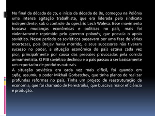 No final da década de 70, e início da década de 80, começou na Polônia uma intensa agitação trabalhista, que era liderada pelo sindicato independente, sob o controle do operário Lech Walesa. Esse movimento buscava mudanças econômicas e políticas no país, mais foi violentamente reprimido pelo governo polonês, que possuía o apoio soviético. Nesse período os soviéticos passavam por uma fase de várias incertezas, pois Brejev havia morrido, e seus sucessores não tiveram sucesso no poder, a situação econômica do país estava cada vez pior, principalmente por causa das pressões provocadas pela corrida armamentista. O PIB soviético declinou e o país passou a ser basicamente um exportador de produtos naturais.A situação soviética era cada vez mais difícil, foi quando em 1985, assumiu o poder Mikhail Gorbatchev, que tinha planos de realizar profundas reformas no país. Tinha um projeto de reestruturação da economia, que foi chamado de Perestroika, que buscava maior eficiência e produção.