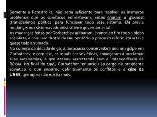 Somente a Perestroika, não seria suficiente para resolver os inúmeros problemas que os soviéticos enfrentavam, então criaram a glasnost (transparência política) para funcionar todo esse sistema. Ela previa mudanças nos sistemas administrativo e governamental.As mudanças feitas por Gorbatchev acabaram levando ao fim todo o bloco socialista, e com isso dentro de seu território o processo reformista estava quase todo arruinado.No começo da década de 90, a burocracia conservadora deu um golpe em Gorbatchev, e com isso, as repúblicas soviéticas, começaram a proclamar suas autonomias, o que acabou acarretando com a independência da Rússia. No final de 1991, Gorbatchev renunciou ao cargo de presidente soviético, o que encerrou definitivamente os conflitos e a crise da URSS, que agora não existia mais.