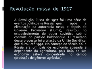 Revolução russa de 1917	A Revolução Russa de 1917 foi uma série de eventos políticos na Rússia, 	que, após a eliminação da autocracia russa, e depois do Governo Provisório (Duma), resultou no estabelecimento do poder soviético sob o controle do partido bolchevique. O resultado desse processo foi a criação da União Soviética, que durou até 1991. No começo do século XX, a Rússia era um país de economia atrasada e dependente da agricultura, pois 80% de sua economia estava concentrada no campo (produção de gêneros agrícolas).
