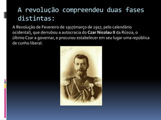 A revolução compreendeu duas fases distintas:A Revolução de Fevereiro de 1917(março de 1917, pelo calendário ocidental), que derrubou a autocracia do Czar Nicolau II da Rússia, o último Czar a governar, e procurou estabelecer em seu lugar uma república de cunho liberal.