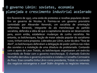 O governo Lênin: sovietes, economia planejada e crescimento industrial aceleradoEm fevereiro de 1917, uma onda de protestos e revoltas populares deram fim ao governo de Nicolau II. Formou-se um governo provisório controlado por Alexander Kerenski, um socialista de orientação reformista. Kerenski, integrante da ala menchevique do partido socialista, defendia a idéia de que o capitalismo deveria ser desenvolvido para, assim então, estabelecer mudanças de cunho socialista. No entanto, os bolcheviques, facção de maior adesão popular do socialismo russo, tinham outra proposta. Liderados por Lênin, autor da obra “Tese de Abril”, os bolcheviques defendiam a delegação de poder político nas mãos dos sovietes e a instalação de uma ditadura do proletariado. Contando com o apoio de Leon Trotski, os bolcheviques organizaram um exército incumbido de findar com o governo menchevique. O chamado Exército Vermelho derrubou o governo provisório e instalou o Conselho Comissário do Povo. Esse conselho tinha Lênin como presidente, Trótski no comando dos negócios estrangeiros e Josef Stálin dirigindo os negócios internos.