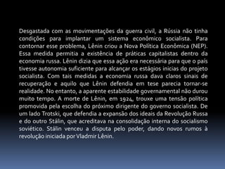 Desgastada com as movimentações da guerra civil, a Rússia não tinha condições para implantar um sistema econômico socialista. Para contornar esse problema, Lênin criou a Nova Política Econômica (NEP). Essa medida permitia a existência de práticas capitalistas dentro da economia russa. Lênin dizia que essa ação era necessária para que o país tivesse autonomia suficiente para alcançar os estágios inicias do projeto socialista. Com tais medidas a economia russa dava claros sinais de recuperação e aquilo que Lênin defendia em tese parecia tornar-se realidade. No entanto, a aparente estabilidade governamental não durou muito tempo. A morte de Lênin, em 1924, trouxe uma tensão política promovida pela escolha do próximo dirigente do governo socialista. De um lado Trotski, que defendia a expansão dos ideais da Revolução Russa e do outro Stálin, que acreditava na consolidação interna do socialismo soviético. Stálin venceu a disputa pelo poder, dando novos rumos à revolução iniciada por Vladmir Lênin.