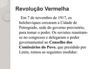 Revolução VermelhaEm 7 de novembro de 1917, os bolcheviques cercaram a Cidade de Petrogrado, sede do governo provisório, para tomar o poder. Os sovietes reuniram-se no congresso e delegaram o poder governamental ao Conselho dos Comissários do Povo, que presidido por Lenin, tomou as seguintes medidas: