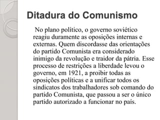Ditadura do Comunismo    No plano político, o governo soviético reagiu duramente as oposições internas e externas. Quem discordasse das orientações do partido Comunista era considerado inimigo da revolução e traidor da pátria. Esse processo de restrições a liberdade levou o governo, em 1921, a proibir todas as oposições políticas e a unificar todos os sindicatos dos trabalhadores sob comando do partido Comunista, que passou a ser o único partido autorizado a funcionar no país.